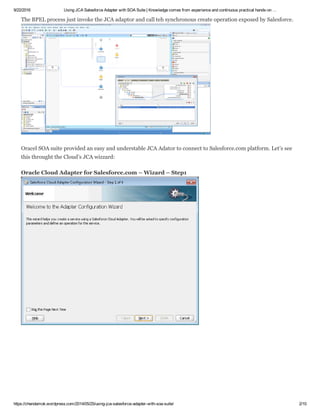 9/22/2016 Using JCA Salesforce Adapter with SOA Suite | Knowledge comes from experience and continuous practical hands­on …
https://chendamok.wordpress.com/2014/05/25/using­jca­salesforce­adapter­with­soa­suite/ 2/10
The BPEL process just invoke the JCA adaptor and call teh synchronous create operation exposed by Salesforce.
Oracel SOA suite provided an easy and understable JCA Adator to connect to Salesforce.com platform. Let’s see
this throught the Cloud’s JCA wizzard:
Oracle Cloud Adapter for Salesforce.com – Wizard – Step1 
 