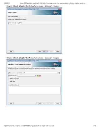 9/22/2016 Using JCA Salesforce Adapter with SOA Suite | Knowledge comes from experience and continuous practical hands­on …
https://chendamok.wordpress.com/2014/05/25/using­jca­salesforce­adapter­with­soa­suite/ 3/10
Oracle Cloud Adapter for Salesforce.com – Wizard – Step2
Oracle Cloud Adapter for Salesforce.com – Wizard – Step3
 