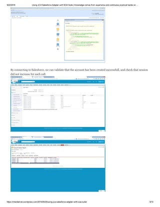 9/22/2016 Using JCA Salesforce Adapter with SOA Suite | Knowledge comes from experience and continuous practical hands­on …
https://chendamok.wordpress.com/2014/05/25/using­jca­salesforce­adapter­with­soa­suite/ 9/10
By connecting to Salesforce, we can validate that the account has been created successfull, and check that session
did not increase for each call.
 