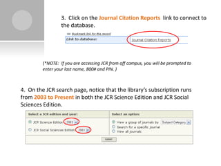 3. Click on the Journal Citation Reports link to connect to
                  the database.




         (*NOTE: If you are accessing JCR from off campus, you will be prompted to
         enter your last name, 800# and PIN. )



4. On the JCR search page, notice that the library’s subscription runs
from 2003 to Present in both the JCR Science Edition and JCR Social
Sciences Edition.
 