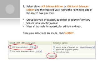 5. Select either JCR Science Edition or JCR Social Sciences
   Edition and the required year. Using the right hand side of
   the search box, you may:

• Group journals by subject, publisher or country/territory
• Search for a specific journal
• View all journals for a particular edition and year.

Once your selections are made, click SUBMIT.
 