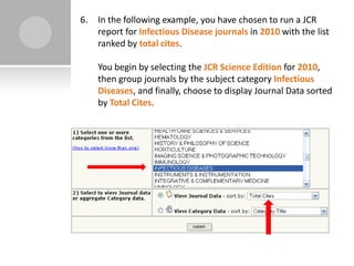 6.   In the following example, you have chosen to run a JCR
     report for Infectious Disease journals in 2010 with the list
     ranked by total cites.

     You begin by selecting the JCR Science Edition for 2010,
     then group journals by the subject category Infectious
     Diseases, and finally, choose to display Journal Data sorted
     by Total Cites.
 