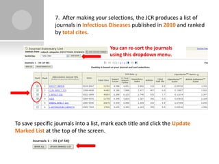 7. After making your selections, the JCR produces a list of
                 journals in Infectious Diseases published in 2010 and ranked
                 by total cites.

                                        You can re-sort the journals
                                        using this dropdown menu.




To save specific journals into a list, mark each title and click the Update
Marked List at the top of the screen.
 