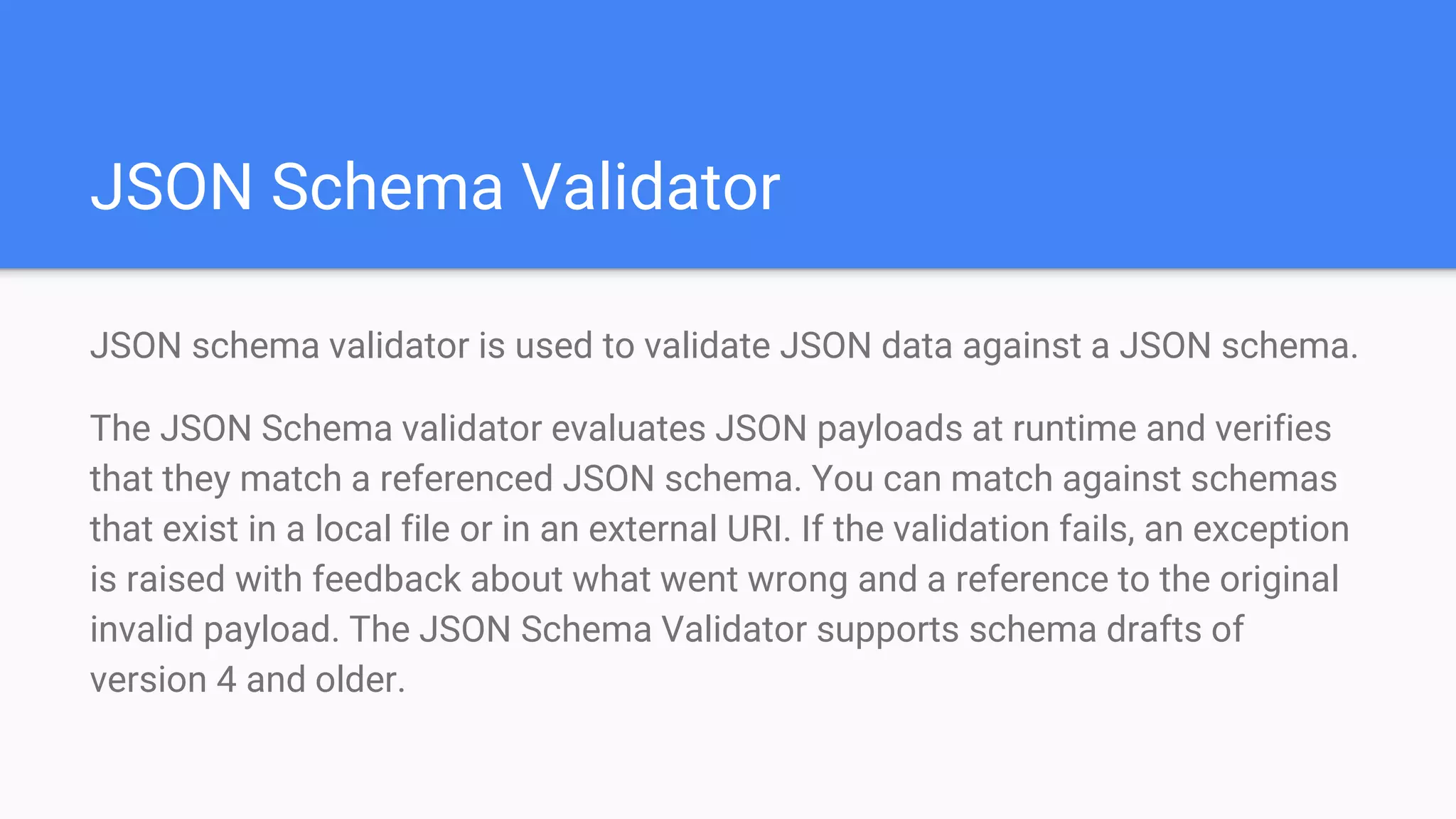 JSON Schema Validator JSON schema validator is used to validate JSON data against a JSON schema. The JSON Schema validator evaluates JSON payloads at runtime and verifies that they match a referenced JSON schema. You can match against schemas that exist in a local file or in an external URI. If the validation fails, an exception is raised with feedback about what went wrong and a reference to the original invalid payload. The JSON Schema Validator supports schema drafts of version 4 and older. 