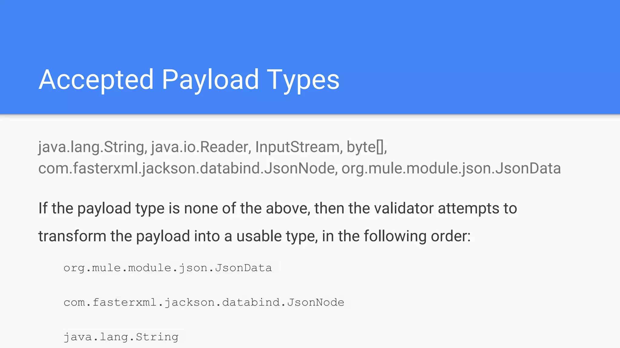 Accepted Payload Types java.lang.String, java.io.Reader, InputStream, byte[], com.fasterxml.jackson.databind.JsonNode, org.mule.module.json.JsonData If the payload type is none of the above, then the validator attempts to transform the payload into a usable type, in the following order: org.mule.module.json.JsonData com.fasterxml.jackson.databind.JsonNode java.lang.String 