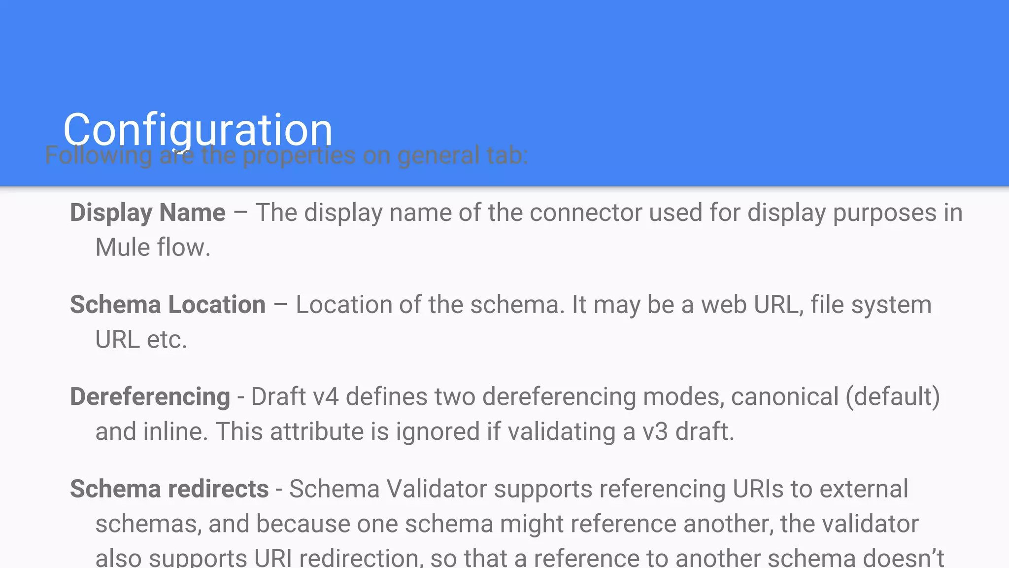 ConfigurationFollowing are the properties on general tab: Display Name – The display name of the connector used for display purposes in Mule flow. Schema Location – Location of the schema. It may be a web URL, file system URL etc. Dereferencing - Draft v4 defines two dereferencing modes, canonical (default) and inline. This attribute is ignored if validating a v3 draft. Schema redirects - Schema Validator supports referencing URIs to external schemas, and because one schema might reference another, the validator also supports URI redirection, so that a reference to another schema doesn’t 