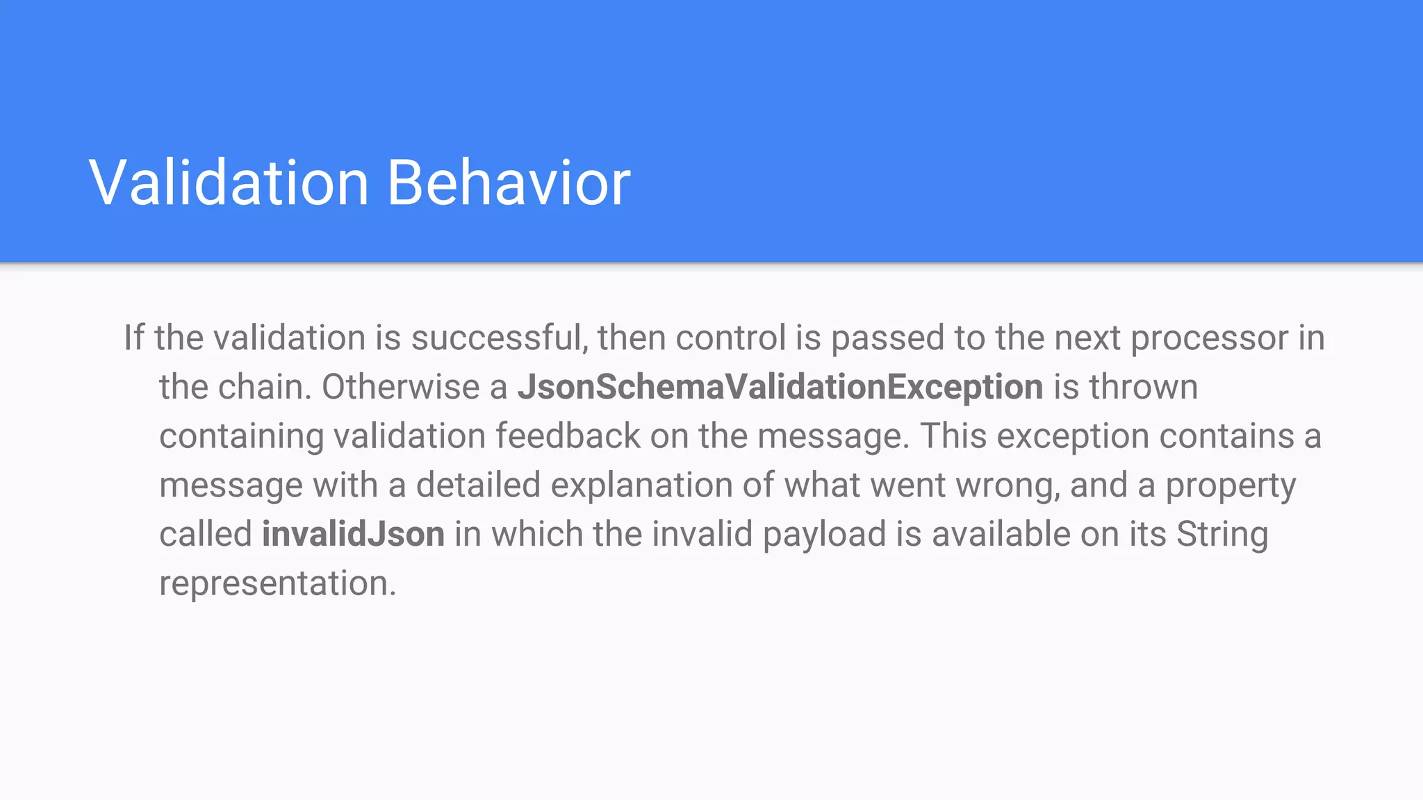 Validation Behavior If the validation is successful, then control is passed to the next processor in the chain. Otherwise a JsonSchemaValidationException is thrown containing validation feedback on the message. This exception contains a message with a detailed explanation of what went wrong, and a property called invalidJson in which the invalid payload is available on its String representation. 