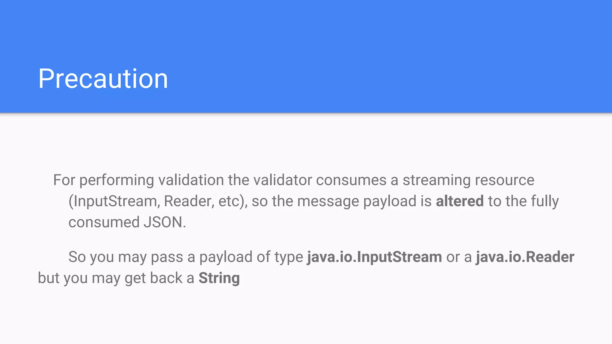 Precaution For performing validation the validator consumes a streaming resource (InputStream, Reader, etc), so the message payload is altered to the fully consumed JSON. So you may pass a payload of type java.io.InputStream or a java.io.Reader but you may get back a String 