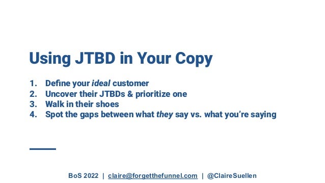 BoS 2022 | claire@forgetthefunnel.com | @ClaireSuellen
Using JTBD in Your Copy
1. Deﬁne your ideal customer
2. Uncover their JTBDs & prioritize one
3. Walk in their shoes
4. Spot the gaps between what they say vs. what you’re saying
 
