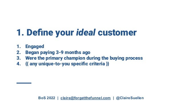 BoS 2022 | claire@forgetthefunnel.com | @ClaireSuellen
1. Deﬁne your ideal customer
1. Engaged
2. Began paying 3-9 months ago
3. Were the primary champion during the buying process
4. {{ any unique-to-you speciﬁc criteria }}
 