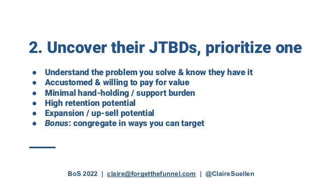 BoS 2022 | claire@forgetthefunnel.com | @ClaireSuellen
2. Uncover their JTBDs, prioritize one
● Understand the problem you solve & know they have it
● Accustomed & willing to pay for value
● Minimal hand-holding / support burden
● High retention potential
● Expansion / up-sell potential
● Bonus: congregate in ways you can target
 