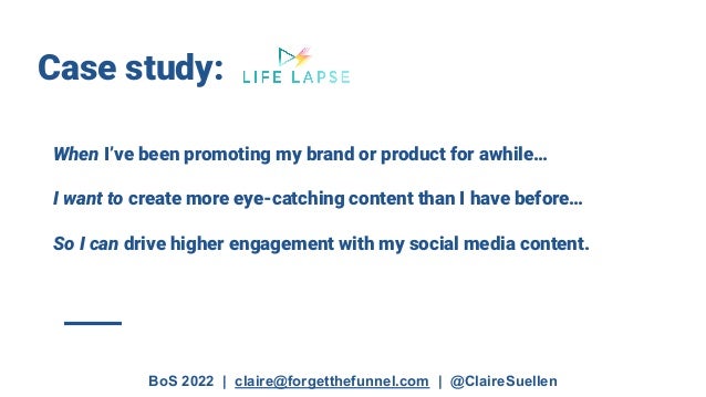 BoS 2022 | claire@forgetthefunnel.com | @ClaireSuellen
Case study:
When I’ve been promoting my brand or product for awhile…
I want to create more eye-catching content than I have before…
So I can drive higher engagement with my social media content.
 