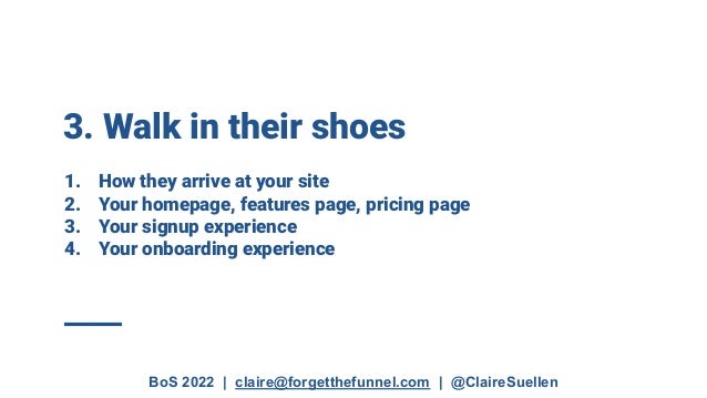 BoS 2022 | claire@forgetthefunnel.com | @ClaireSuellen
3. Walk in their shoes
1. How they arrive at your site
2. Your homepage, features page, pricing page
3. Your signup experience
4. Your onboarding experience
 