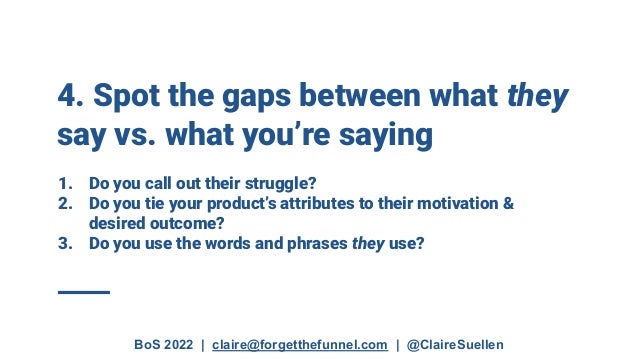 BoS 2022 | claire@forgetthefunnel.com | @ClaireSuellen
4. Spot the gaps between what they
say vs. what you’re saying
1. Do you call out their struggle?
2. Do you tie your product’s attributes to their motivation &
desired outcome?
3. Do you use the words and phrases they use?
 