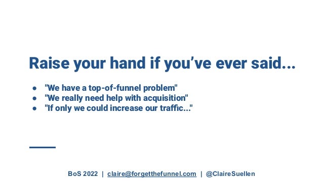 BoS 2022 | claire@forgetthefunnel.com | @ClaireSuellen
Raise your hand if you’ve ever said...
● "We have a top-of-funnel problem"
● "We really need help with acquisition"
● "If only we could increase our traﬃc..."
 