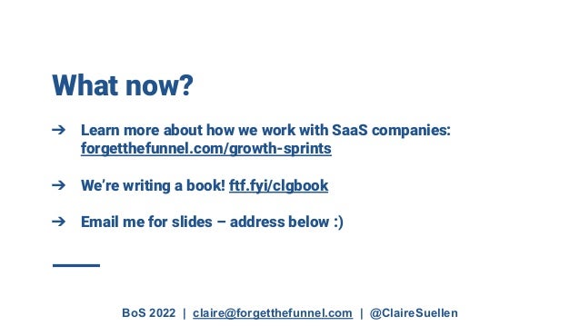 BoS 2022 | claire@forgetthefunnel.com | @ClaireSuellen
What now?
➔ Learn more about how we work with SaaS companies:
forgetthefunnel.com/growth-sprints
➔ We’re writing a book! ftf.fyi/clgbook
➔ Email me for slides – address below :)
 