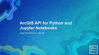 ArcGIS API for Python and
Jupyter Notebooks
Jorge Pena-Martinez, Esri UK
 