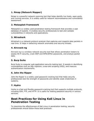 1. Nmap (Network Mapper)
Nmap is a powerful network scanning tool that helps identify live hosts, open ports,
and running services. It is widely used for network reconnaissance and vulnerability
assessment.
2. Metasploit Framework
Metasploit is a widely used penetration testing framework that provides a vast
database of exploits. It enables security professionals to test and validate
vulnerabilities in networks and applications.
3. Wireshark
Wireshark is a network protocol analyzer that captures and inspects data packets in
real time. It helps in detecting network anomalies and security threats.
4. Aircrack-ng
Aircrack-ng is a wireless network security tool that allows penetration testers to
assess Wi-Fi security, crack WEP and WPA/WPA2 passwords, and analyze packet
data.
5. Burp Suite
Burp Suite is a popular web application security testing tool. It assists in identifying
vulnerabilities such as SQL injection, cross-site scripting (XSS), and insecure
authentication mechanisms.
6. John the Ripper
John the Ripper is a widely used password cracking tool that helps security
professionals test the strength of passwords and identify weak credentials in
systems.
7. Hydra
Hydra is a fast and flexible password-cracking tool that supports multiple protocols,
including SSH, FTP, and HTTP. It is useful for testing password security in various
services.
Best Practices for Using Kali Linux in
Penetration Testing
To maximize the effectiveness of Kali Linux in penetration testing, security
professionals should follow these best practices:
 