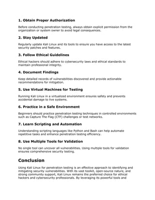 1. Obtain Proper Authorization
Before conducting penetration testing, always obtain explicit permission from the
organization or system owner to avoid legal consequences.
2. Stay Updated
Regularly update Kali Linux and its tools to ensure you have access to the latest
security patches and features.
3. Follow Ethical Guidelines
Ethical hackers should adhere to cybersecurity laws and ethical standards to
maintain professional integrity.
4. Document Findings
Keep detailed records of vulnerabilities discovered and provide actionable
recommendations for mitigation.
5. Use Virtual Machines for Testing
Running Kali Linux in a virtualized environment ensures safety and prevents
accidental damage to live systems.
6. Practice in a Safe Environment
Beginners should practice penetration testing techniques in controlled environments
such as Capture The Flag (CTF) challenges or test networks.
7. Learn Scripting and Automation
Understanding scripting languages like Python and Bash can help automate
repetitive tasks and enhance penetration testing efficiency.
8. Use Multiple Tools for Validation
No single tool can uncover all vulnerabilities. Using multiple tools for validation
ensures comprehensive security testing.
Conclusion
Using Kali Linux for penetration testing is an effective approach to identifying and
mitigating security vulnerabilities. With its vast toolkit, open-source nature, and
strong community support, Kali Linux remains the preferred choice for ethical
hackers and cybersecurity professionals. By leveraging its powerful tools and
 