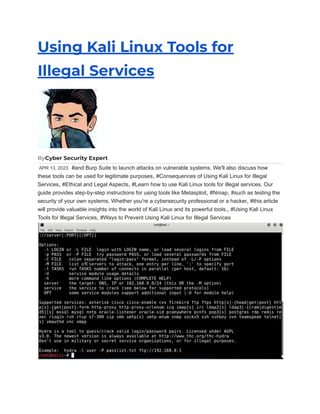 Using Kali Linux Tools for
Illegal Services
ByCyber Security Expert
APR 13, 2023 #and Burp Suite to launch attacks on vulnerable systems. We'll also discuss how
these tools can be used for legitimate purposes, #Consequences of Using Kali Linux for Illegal
Services, #Ethical and Legal Aspects, #Learn how to use Kali Linux tools for illegal services. Our
guide provides step-by-step instructions for using tools like Metasploit, #Nmap, #such as testing the
security of your own systems. Whether you're a cybersecurity professional or a hacker, #this article
will provide valuable insights into the world of Kali Linux and its powerful tools., #Using Kali Linux
Tools for Illegal Services, #Ways to Prevent Using Kali Linux for Illegal Services
 