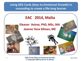 Using KEG Cards (Keys to Emotional Growth) in
counseling to create a life-long learner
EAC 2014, Malta
Eleanor Avinor, PhD, MSc, MA
Joanne Yona Silman, ME
April 20141 KEG Cards (Keys to Emotional Growth)
© Copyright 2009 by Avinor & Silman
 