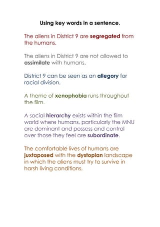 Using key words in a sentence.
The aliens in District 9 are segregated from
the humans.
The aliens in District 9 are not allowed to
assimilate with humans.
District 9 can be seen as an allegory for
racial division.
A theme of xenophobia runs throughout
the film.
A social hierarchy exists within the film
world where humans, particularly the MNU
are dominant and possess and control
over those they feel are subordinate.
The comfortable lives of humans are
juxtaposed with the dystopian landscape
in which the aliens must try to survive in
harsh living conditions.
 