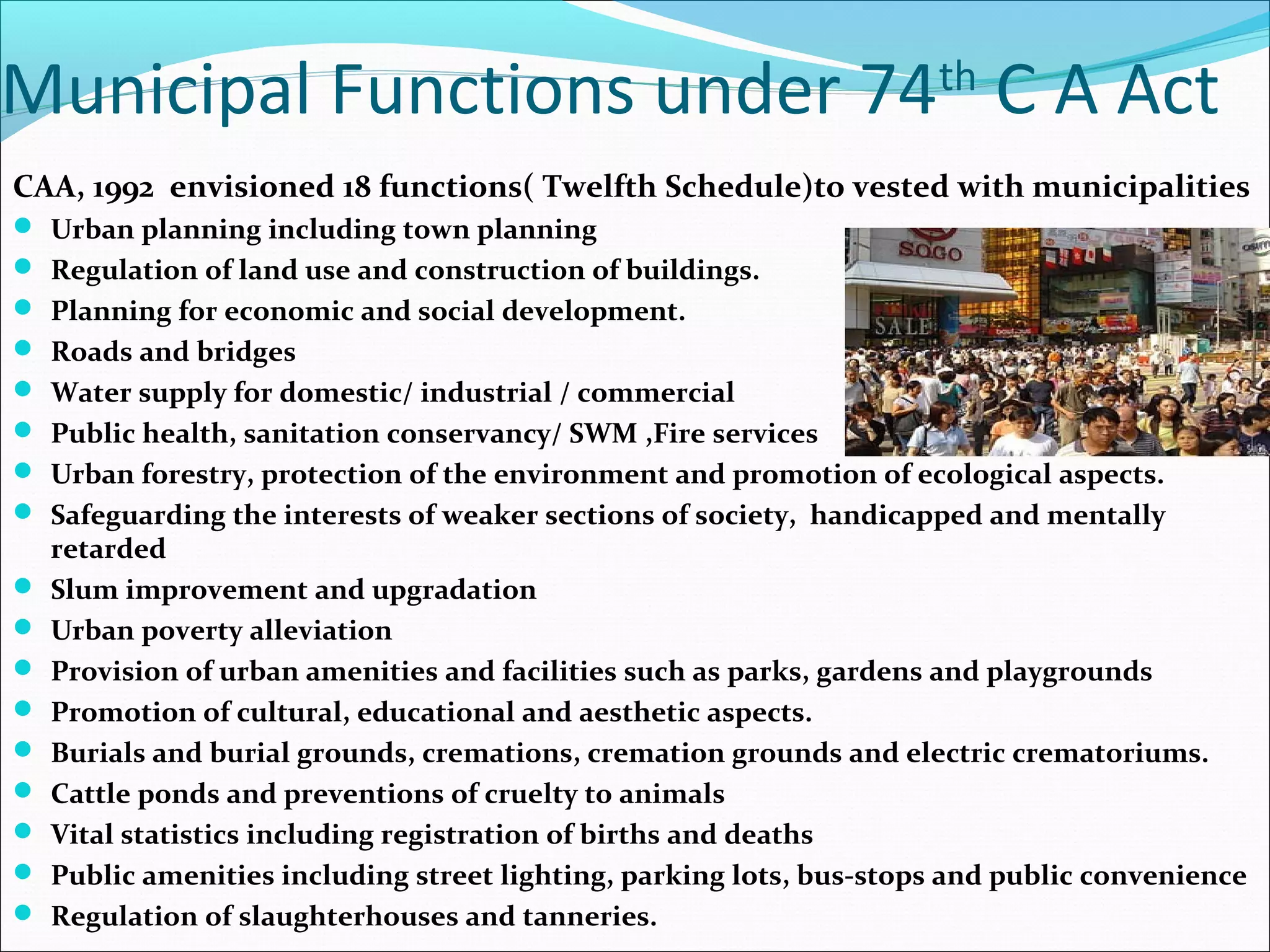 Municipal Functions under 74th
C A Act
CAA, 1992 envisioned 18 functions( Twelfth Schedule)to vested with municipalities
 Urban planning including town planning
 Regulation of land use and construction of buildings.
 Planning for economic and social development.
 Roads and bridges
 Water supply for domestic/ industrial / commercial
 Public health, sanitation conservancy/ SWM ,Fire services
 Urban forestry, protection of the environment and promotion of ecological aspects.
 Safeguarding the interests of weaker sections of society, handicapped and mentally
retarded
 Slum improvement and upgradation
 Urban poverty alleviation
 Provision of urban amenities and facilities such as parks, gardens and playgrounds
 Promotion of cultural, educational and aesthetic aspects.
 Burials and burial grounds, cremations, cremation grounds and electric crematoriums.
 Cattle ponds and preventions of cruelty to animals
 Vital statistics including registration of births and deaths
 Public amenities including street lighting, parking lots, bus-stops and public convenience
 Regulation of slaughterhouses and tanneries.
 