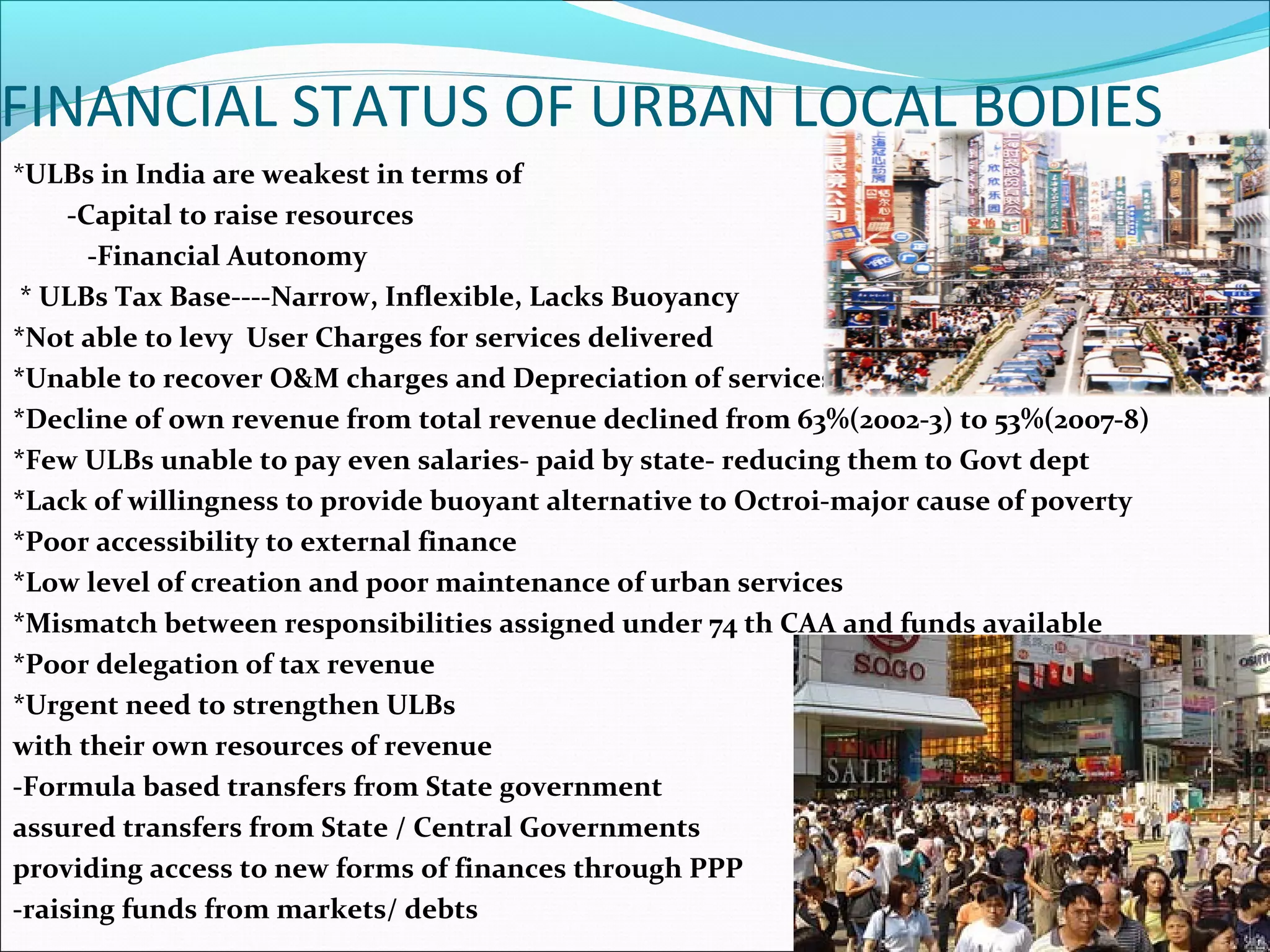 FINANCIAL STATUS OF URBAN LOCAL BODIES
*ULBs in India are weakest in terms of
-Capital to raise resources
-Financial Autonomy
* ULBs Tax Base----Narrow, Inflexible, Lacks Buoyancy
*Not able to levy User Charges for services delivered
*Unable to recover O&M charges and Depreciation of services
*Decline of own revenue from total revenue declined from 63%(2002-3) to 53%(2007-8)
*Few ULBs unable to pay even salaries- paid by state- reducing them to Govt dept
*Lack of willingness to provide buoyant alternative to Octroi-major cause of poverty
*Poor accessibility to external finance
*Low level of creation and poor maintenance of urban services
*Mismatch between responsibilities assigned under 74 th CAA and funds available
*Poor delegation of tax revenue
*Urgent need to strengthen ULBs
with their own resources of revenue
-Formula based transfers from State government
assured transfers from State / Central Governments
providing access to new forms of finances through PPP
-raising funds from markets/ debts
 