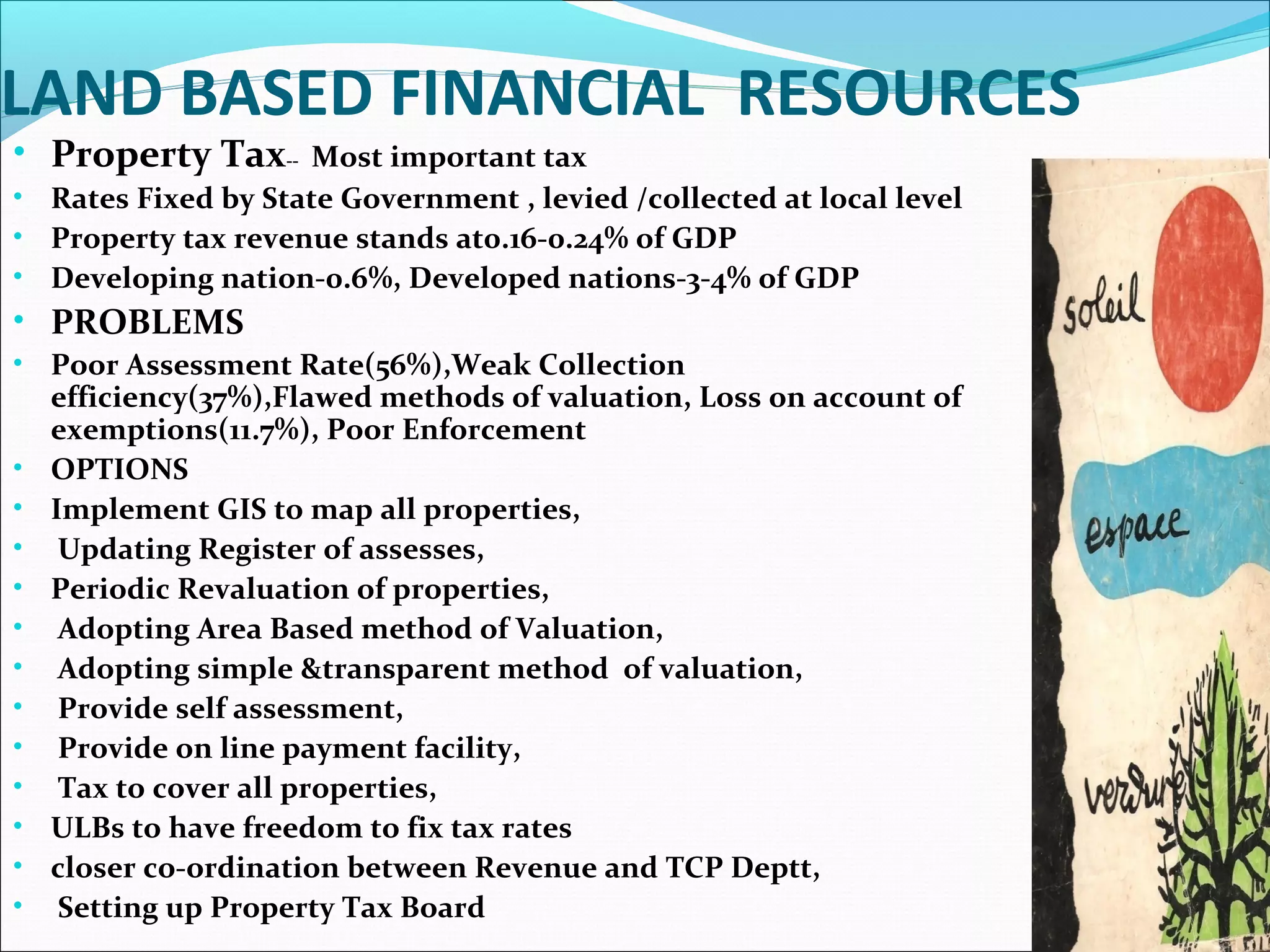 LAND BASED FINANCIAL RESOURCES
• Property Tax-- Most important tax
• Rates Fixed by State Government , levied /collected at local level
• Property tax revenue stands at0.16-0.24% of GDP
• Developing nation-0.6%, Developed nations-3-4% of GDP
• PROBLEMS
• Poor Assessment Rate(56%),Weak Collection
efficiency(37%),Flawed methods of valuation, Loss on account of
exemptions(11.7%), Poor Enforcement
• OPTIONS
• Implement GIS to map all properties,
• Updating Register of assesses,
• Periodic Revaluation of properties,
• Adopting Area Based method of Valuation,
• Adopting simple &transparent method of valuation,
• Provide self assessment,
• Provide on line payment facility,
• Tax to cover all properties,
• ULBs to have freedom to fix tax rates
• closer co-ordination between Revenue and TCP Deptt,
• Setting up Property Tax Board
 