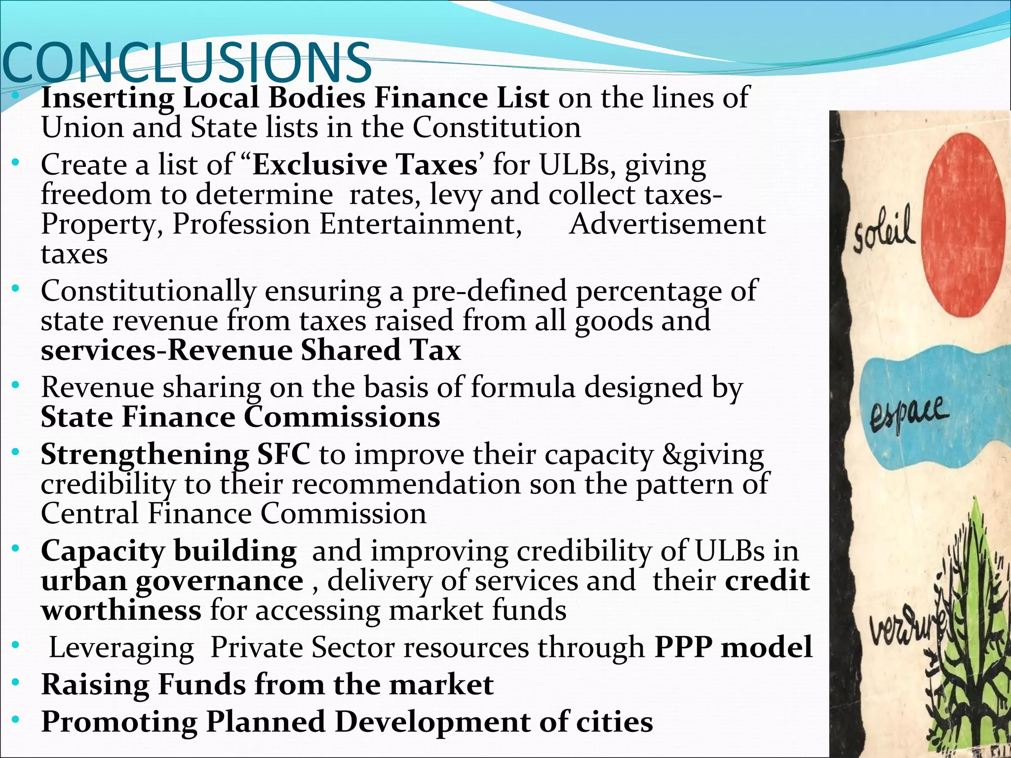 CONCLUSIONS• Inserting Local Bodies Finance List on the lines of
Union and State lists in the Constitution
• Create a list of “Exclusive Taxes’ for ULBs, giving
freedom to determine rates, levy and collect taxes-
Property, Profession Entertainment, Advertisement
taxes
• Constitutionally ensuring a pre-defined percentage of
state revenue from taxes raised from all goods and
services-Revenue Shared Tax
• Revenue sharing on the basis of formula designed by
State Finance Commissions
• Strengthening SFC to improve their capacity &giving
credibility to their recommendation son the pattern of
Central Finance Commission
• Capacity building and improving credibility of ULBs in
urban governance , delivery of services and their credit
worthiness for accessing market funds
• Leveraging Private Sector resources through PPP model
• Raising Funds from the market
• Promoting Planned Development of cities
 