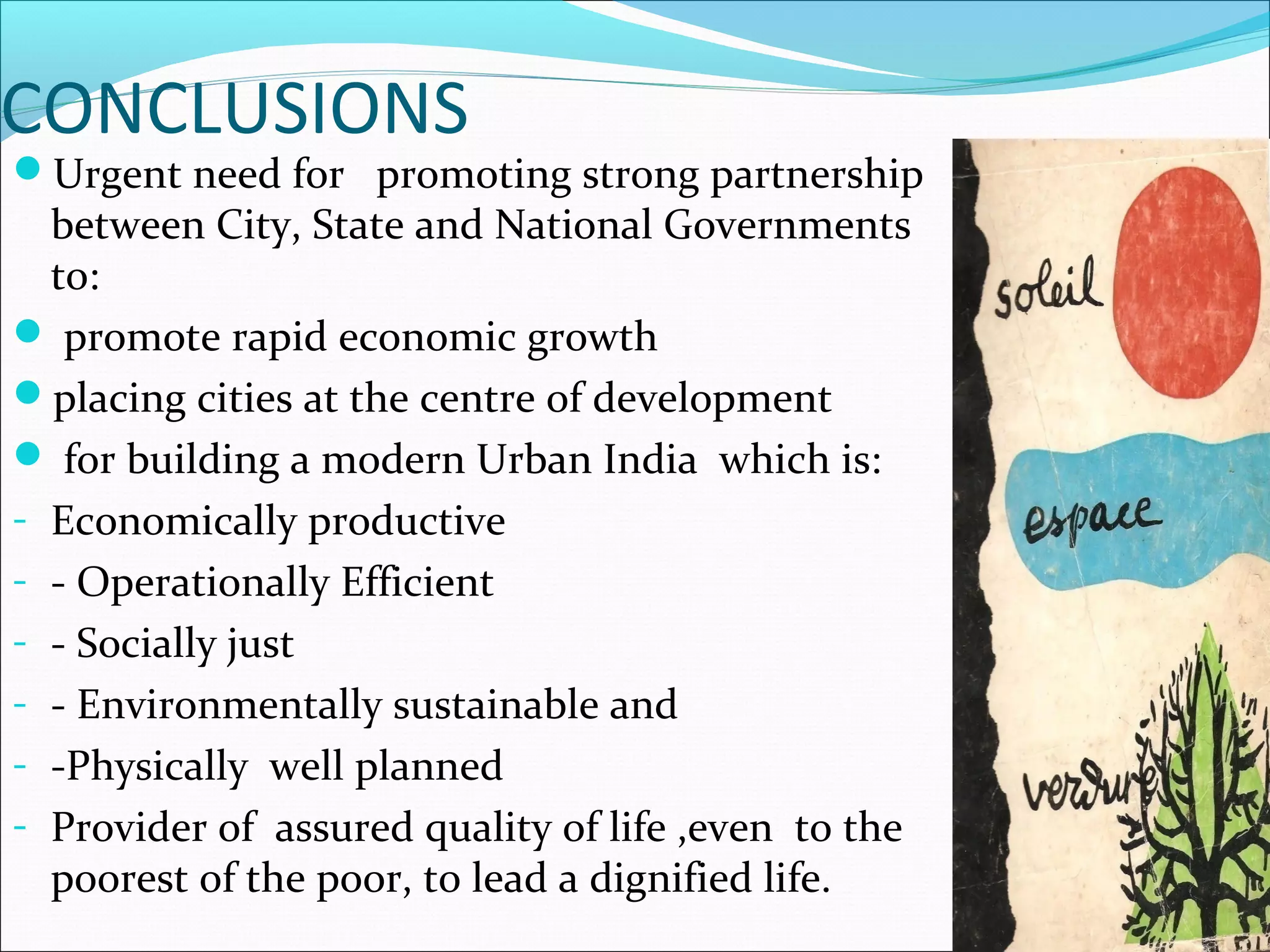 CONCLUSIONS
Urgent need for promoting strong partnership
between City, State and National Governments
to:
 promote rapid economic growth
placing cities at the centre of development
 for building a modern Urban India which is:
- Economically productive
- - Operationally Efficient
- - Socially just
- - Environmentally sustainable and
- -Physically well planned
- Provider of assured quality of life ,even to the
poorest of the poor, to lead a dignified life.
 