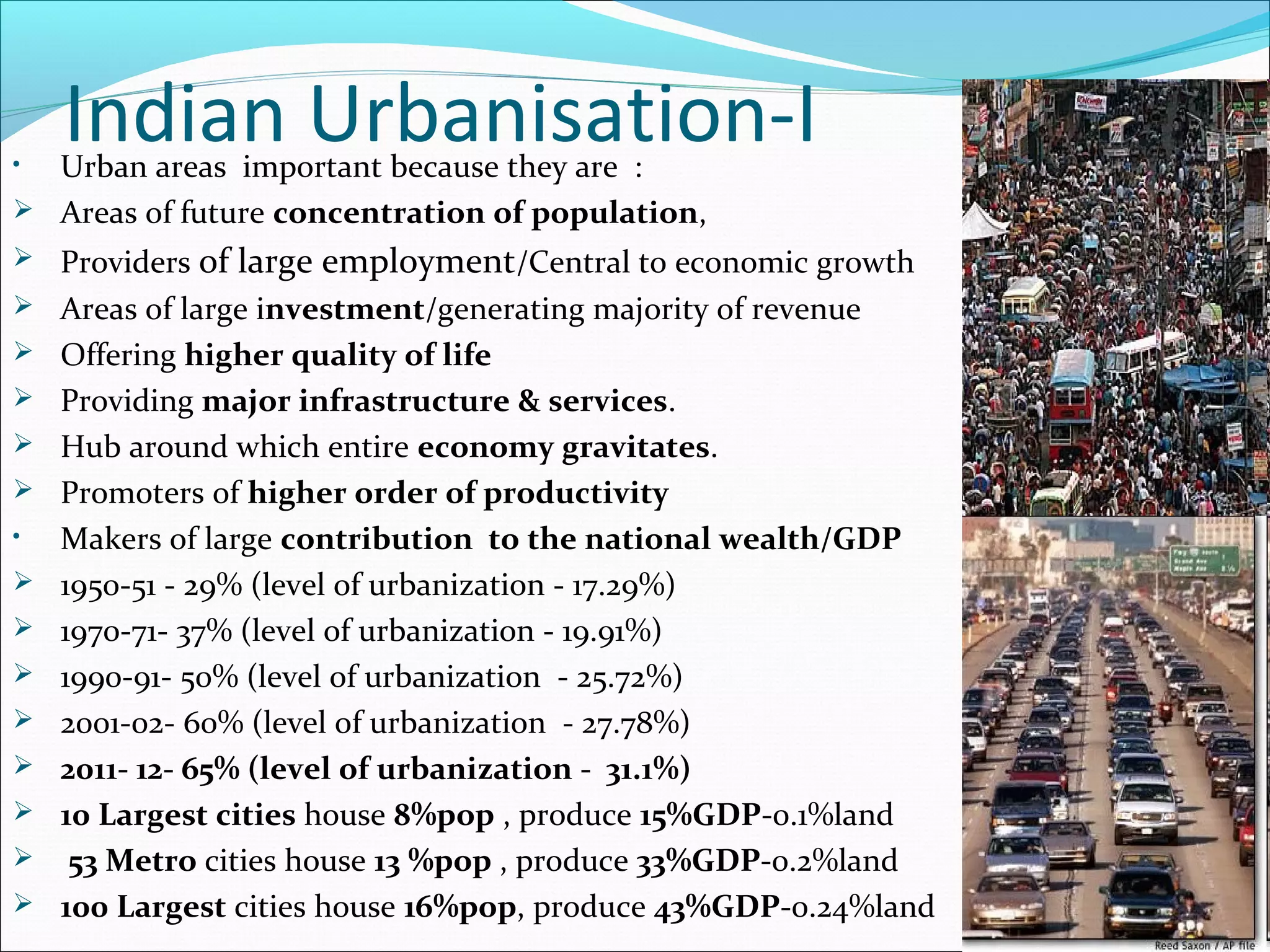 Indian Urbanisation-I• Urban areas important because they are :
 Areas of future concentration of population,
 Providers of large employment/Central to economic growth
 Areas of large investment/generating majority of revenue
 Offering higher quality of life
 Providing major infrastructure & services.
 Hub around which entire economy gravitates.
 Promoters of higher order of productivity
• Makers of large contribution to the national wealth/GDP
 1950-51 - 29% (level of urbanization - 17.29%)
 1970-71- 37% (level of urbanization - 19.91%)
 1990-91- 50% (level of urbanization - 25.72%)
 2001-02- 60% (level of urbanization - 27.78%)
 2011- 12- 65% (level of urbanization - 31.1%)
 10 Largest cities house 8%pop , produce 15%GDP-0.1%land
 53 Metro cities house 13 %pop , produce 33%GDP-0.2%land
 100 Largest cities house 16%pop, produce 43%GDP-0.24%land
 