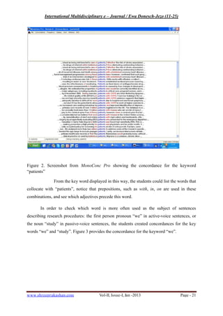 International Multidisciplinary e – Journal / Ewa Donesch-Jezo (11-25)
www.shreeprakashan.com Vol-II, Issue-I, Jan -2013 Page - 21
Figure 2. Screenshot from MonoConc Pro showing the concordance for the keyword
“patients”
From the key word displayed in this way, the students could list the words that
collocate with “patients”, notice that prepositions, such as with, in, on are used in these
combinations, and see which adjectives precede this word.
In order to check which word is more often used as the subject of sentences
describing research procedures: the first person pronoun “we” in active-voice sentences, or
the noun “study” in passive-voice sentences, the students created concordances for the key
words “we” and “study”. Figure 3 provides the concordance for the keyword “we”.
 