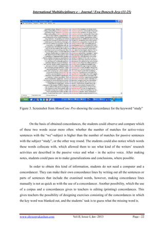 International Multidisciplinary e – Journal / Ewa Donesch-Jezo (11-25)
www.shreeprakashan.com Vol-II, Issue-I, Jan -2013 Page - 22
Figure 3. Screenshot from MonoConc Pro showing the concordance for the keyword “study”
On the basis of obtained concordances, the students could observe and compare which
of these two words occur more often: whether the number of matches for active-voice
sentences with the “we”-subject is higher than the number of matches for passive sentences
with the subject “study”, or the other way round. The students could also notice which words
these words collocate with, which allowed them to see what kind of the writers’ research
activities are described in the passive voice and what - in the active voice. After making
notes, students could pass on to make generalizations and conclusions, where possible.
In order to obtain this kind of information, students do not need a computer and a
concordancer. They can make their own concordance lines by writing out all the sentences or
parts of sentences that include the examined words, however, making concordance lines
manually is not as quick as with the use of a concordancer. Another possibility, which the use
of a corpus and a concordances gives to teachers is editing (printing) concordances. This
gives teachers the possibility of designing exercises consisting of the concordances in which
the key word was blanked out, and the students’ task is to guess what the missing word is.
 