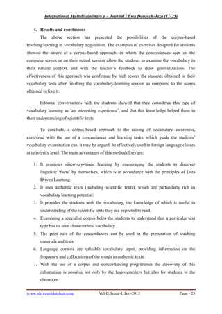 International Multidisciplinary e – Journal / Ewa Donesch-Jezo (11-25)
www.shreeprakashan.com Vol-II, Issue-I, Jan -2013 Page - 23
4. Results and conclusions
The above section has presented the possibilities of the corpus-based
teaching/learning in vocabulary acquisition. The examples of exercises designed for students
showed the nature of a corpus-based approach, in which the concordances seen on the
computer screen or on their edited version allow the students to examine the vocabulary in
their natural context, and with the teacher’s feedback to draw generalizations. The
effectiveness of this approach was confirmed by high scores the students obtained in their
vocabulary tests after finishing the vocabulary-learning session as compared to the scores
obtained before it.
Informal conversations with the students showed that they considered this type of
vocabulary learning as ‘an interesting experience’, and that this knowledge helped them in
their understanding of scientific texts.
To conclude, a corpus-based approach to the raising of vocabulary awareness,
combined with the use of a concordancer and learning tasks, which guide the students’
vocabulary examination can, it may be argued, be effectively used in foreign language classes
at university level. The main advantages of this methodology are:
1. It promotes discovery-based learning by encouraging the students to discover
linguistic ‘facts’ by themselves, which is in accordance with the principles of Data
Driven Learning.
2. It uses authentic texts (including scientific texts), which are particularly rich in
vocabulary learning potential.
3. It provides the students with the vocabulary, the knowledge of which is useful in
understanding of the scientific texts they are expected to read.
4. Examining a specialist corpus helps the students to understand that a particular text
type has its own characteristic vocabulary.
5. The print-outs of the concordances can be used in the preparation of teaching
materials and tests.
6. Language corpora are valuable vocabulary input, providing information on the
frequency and collocations of the words in authentic texts.
7. With the use of a corpus and concordancing programmes the discovery of this
information is possible not only by the lexicographers but also for students in the
classroom.
 