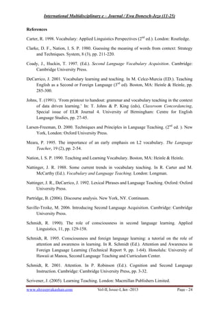 International Multidisciplinary e – Journal / Ewa Donesch-Jezo (11-25)
www.shreeprakashan.com Vol-II, Issue-I, Jan -2013 Page - 24
References
Carter, R. 1998. Vocabulary: Applied Linguistics Perspectives (2nd
ed.). London: Routledge.
Clarke, D. F., Nation, I. S. P. 1980. Guessing the meaning of words from context: Strategy
and Techniques. System, 8 (3), pp. 211-220.
Coady, J., Huckin, T. 1997. (Ed.). Second Language Vocabulary Acquisition. Cambridge:
Cambridge University Press.
DeCarrico, J. 2001. Vocabulary learning and teaching. In M. Celce-Murcia (ED.). Teaching
English as a Second or Foreign Language (3rd
ed). Boston, MA: Heinle & Heinle, pp.
285-300.
Johns, T. (1991). ‘From printout to handout: grammar and vocabulary teaching in the context
of data driven learning.’ In: T. Johns & P. King (eds), Classroom Concordancing,
Special issue of ELR Journal 4. University of Birmingham: Centre for English
Language Studies, pp. 27-45.
Larsen-Freeman, D. 2000. Techniques and Principles in Language Teaching. (2nd
ed. ). New
York, London: Oxford University Press.
Meara, P. 1995. The importance of an early emphasis on L2 vocabulary. The Language
Teacher, 19 (2), pp. 2-54.
Nation, I. S. P. 1990. Teaching and Learning Vocabulary. Boston, MA: Heinle & Heinle.
Nattinger, J. R. 1988. Some current trends in vocabulary teaching. In R. Carter and M.
McCarthy (Ed.). Vocabulary and Language Teaching. London: Longman.
Nattinger, J. R., DeCarrico, J. 1992. Lexical Phrases and Language Teaching. Oxford: Oxford
University Press.
Partridge, B. (2006). Discourse analysis. New York, NY. Continuum.
Saville-Troike, M. 2006. Introducing Second Language Acquisition. Cambridge: Cambridge
University Press.
Schmidt, R. 1990). The role of consciousness in second language learning. Applied
Linguistics, 11, pp. 129-158.
Schmidt, R. 1995. Consciousness and foreign language learning: a tutorial on the role of
attention and awareness in learning. In R. Schmidt (Ed.). Attention and Awareness in
Foreign Language Learning (Technical Report 9, pp. 1-64). Honolulu: University of
Hawaii at Manoa, Second Language Teaching and Curriculum Center.
Schmidt, R. 2001. Attention. In P. Robinson (Ed.). Cognition and Second Language
Instruction. Cambridge: Cambridge University Press, pp. 3-32.
Scrivener, J. (2005). Learning Teaching. London: Macmillan Publishers Limited.
 