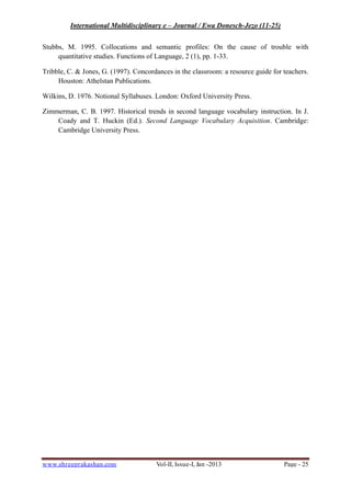 International Multidisciplinary e – Journal / Ewa Donesch-Jezo (11-25)
www.shreeprakashan.com Vol-II, Issue-I, Jan -2013 Page - 25
Stubbs, M. 1995. Collocations and semantic profiles: On the cause of trouble with
quantitative studies. Functions of Language, 2 (1), pp. 1-33.
Tribble, C. & Jones, G. (1997). Concordances in the classroom: a resource guide for teachers.
Houston: Athelstan Publications.
Wilkins, D. 1976. Notional Syllabuses. London: Oxford University Press.
Zimmerman, C. B. 1997. Historical trends in second language vocabulary instruction. In J.
Coady and T. Huckin (Ed.). Second Language Vocabulary Acquisition. Cambridge:
Cambridge University Press.
 