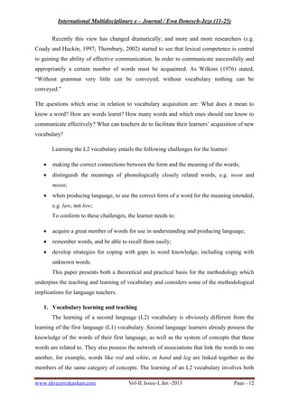 International Multidisciplinary e – Journal / Ewa Donesch-Jezo (11-25)
www.shreeprakashan.com Vol-II, Issue-I, Jan -2013 Page - 12
Recently this view has changed dramatically, and more and more researchers (e.g.
Coady and Huckin, 1997; Thornbury, 2002) started to see that lexical competence is central
to gaining the ability of effective communication. In order to communicate successfully and
appropriately a certain number of words must be acquainted. As Wilkins (1976) stated,
“Without grammar very little can be conveyed, without vocabulary nothing can be
conveyed.”
The questions which arise in relation to vocabulary acquisition are: What does it mean to
know a word? How are words learnt? How many words and which ones should one know to
communicate effectively? What can teachers do to facilitate their learners’ acquisition of new
vocabulary?
Learning the L2 vocabulary entails the following challenges for the learner:
∑ making the correct connections between the form and the meaning of the words;
∑ distinguish the meanings of phonologically closely related words, e.g. noon and
moon;
∑ when producing language, to use the correct form of a word for the meaning intended,
e.g. law, not low;
To conform to these challenges, the learner needs to:
∑ acquire a great number of words for use in understanding and producing language;
∑ remember words, and be able to recall them easily;
∑ develop strategies for coping with gaps in word knowledge, including coping with
unknown words.
This paper presents both a theoretical and practical basis for the methodology which
underpins the teaching and learning of vocabulary and considers some of the methodological
implications for language teachers.
1. Vocabulary learning and teaching
The learning of a second language (L2) vocabulary is obviously different from the
learning of the first language (L1) vocabulary. Second language learners already possess the
knowledge of the words of their first language, as well as the system of concepts that these
words are related to. They also possess the network of associations that link the words to one
another, for example, words like red and white, or hand and leg are linked together as the
members of the same category of concepts. The learning of an L2 vocabulary involves both
 