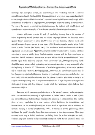 International Multidisciplinary e – Journal / Ewa Donesch-Jezo (11-25)
www.shreeprakashan.com Vol-II, Issue-I, Jan -2013 Page - 13
learning a new conceptual system, and constructing a new vocabulary network – a second
mental lexicon (Saville-Troike, 2006). The acquisition of new words may proceed explicitly
(consciously) with the aid of the teacher’s explanations or implicitly (unconsciously), which
is facilitated by exposure to language input, for example, extensive reading of various texts.
The role of the teacher in implicit learning is to provide the students with suitable input and
to equip them with the strategies of inferring the meaning of words from their context.
Another difference between L1 and L2 vocabulary learning lies in the number of
words acquired by native speakers and by second language learners. An educated native
speaker knows vocabulary of about 20,000 words or word families, whereas most adult
second language learners during several years of L2 learning usually acquire about 5,000
words or word families (DeCarrico, 2001). The number of words the learner should know
depends on his or her needs. Apparently, different number of vocabulary is required for those
who plan to go on a holiday to an English-speaking country, and for those who intend to
study in a British university. Researchers, such as Nation (1990), Meara (1995) and Carter
(1998), argue that a threshold level or a “core vocabulary” of 2,000 high-frequency words
should be taught using explicit instruction and appropriate exercises as soon as possible after
the beginning to learn an L2. This number of words is approximately what native speakers
use or hear in daily situations. Having acquired 2,000 words, the learners can acquire most of
low-frequency words implicitly during listening or reading of various texts, and also they can
more easily infer the meaning of words from the context. Learners who intend to study in an
English-speaking country need to acquire another thousand of high-frequency words plus the
strategies of coping with low-frequency words which they encounter when studying their
mainstream subjects.
Learning words means accumulating them in the learner’s memory and remembering
them. Since frequent encountering of a given word in various texts is crucial in both explicit
and implicit learning, students should be exposed to an ample of authentic texts. This enables
them to meet vocabulary in a real context, which facilitates its consolidation and
memorization. In the teaching/learning of a new word, a significant role is attributed to
learners’ noticing it in the text (Schmidt, 1995). It initiates its mental processing, which
facilitates the word’s transfer from short-term memory to long-term memory. Short-term
memory stores only a limited number of vocabulary items for a short time (1-2 seconds),
whereas long-term memory stores unlimited number of words for an unlimited time. For
 