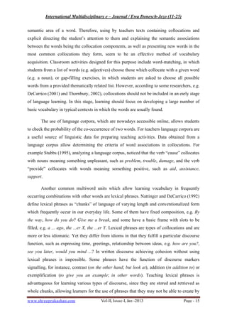 International Multidisciplinary e – Journal / Ewa Donesch-Jezo (11-25)
www.shreeprakashan.com Vol-II, Issue-I, Jan -2013 Page - 15
semantic area of a word. Therefore, using by teachers texts containing collocations and
explicit directing the student’s attention to them and explaining the semantic associations
between the words being the collocation components, as well as presenting new words in the
most common collocations they form, seem to be an effective method of vocabulary
acquisition. Classroom activities designed for this purpose include word-matching, in which
students from a list of words (e.g. adjectives) choose those which collocate with a given word
(e.g. a noun), or gap-filling exercises, in which students are asked to choose all possible
words from a provided thematically related list. However, according to some researchers, e.g.
DeCarrico (2001) and Thornbury, 2002), collocations should not be included in an early stage
of language learning. In this stage, learning should focus on developing a large number of
basic vocabulary in typical contexts in which the words are usually found.
The use of language corpora, which are nowadays accessible online, allows students
to check the probability of the co-occurrence of two words. For teachers language corpora are
a useful source of linguistic data for preparing teaching activities. Data obtained from a
language corpus allow determining the criteria of word associations in collocations. For
example Stubbs (1995), analyzing a language corpus, noticed that the verb “cause” collocates
with nouns meaning something unpleasant, such as problem, trouble, damage, and the verb
“provide” collocates with words meaning something positive, such as aid, assistance,
support.
Another common multiword units which allow learning vocabulary in frequently
occurring combinations with other words are lexical phrases. Nattinger and DeCarrico (1992)
define lexical phrases as “chunks” of language of varying length and conventionalized form
which frequently occur in our everyday life. Some of them have fixed composition, e.g. By
the way, how do you do? Give me a break, and some have a basic frame with slots to be
filled, e.g. a ... ago, the ...er X, the ...er Y. Lexical phrases are types of collocations and are
more or less idiomatic. Yet they differ from idioms in that they fulfill a particular discourse
function, such as expressing time, greetings, relationship between ideas, e.g. how are you?,
see you later, would you mind ...? In written discourse achieving cohesion without using
lexical phrases is impossible. Some phrases have the function of discourse markers
signalling, for instance, contrast (on the other hand; but look at), addition (in addition to) or
exemplification (to give you an example; in other words). Teaching lexical phrases is
advantageous for learning various types of discourse, since they are stored and retrieved as
whole chunks, allowing learners for the use of phrases that they may not be able to create by
 