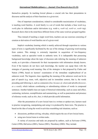International Multidisciplinary e – Journal / Ewa Donesch-Jezo (11-25)
www.shreeprakashan.com Vol-II, Issue-I, Jan -2013 Page - 16
themselves properly. In teaching lexical phrases a crucial role has their presentation in
discourse and the analysis of their functions in a given text.
One of important considerations, related to considerable maximization of vocabulary,
is teaching word families. A word family is a set of words that includes a base word (e.g.
work) plus its inflections and/or derivations (e.g. work+s, work+ed, work+er, work+ing).
Research shows that in the mind these different forms of the same word are grouped together.
Thus instead of teaching a single word form, teachers can use exercises consisting of
creation or derivation of word families out of a given word.
Implicit vocabulary learning which is mainly achieved through exposition to various
types of texts is significantly facilitated by the use of the strategy of guessing word meaning
from context. This strategy is extremely important in acquisition of low-frequency
vocabulary, such as specialist words in authentic texts. It is indisputable that possessing
background knowledge about the topic of discourse aids inferring the meaning of unknown
words, as it provides a framework for their incorporation with information already known.
Even if the learners do not have such knowledge, the teacher can equip them with the
strategies of guessing word meaning. One of the strategies is that proposed by Clarke and
Nation (1980), based on learners’ examination of the immediate neighbourhood of an
unknown word. The linguistic clues signalling the meaning of the unknown word can be its
part of speech (e.g. noun, verb, adjective) and its immediate context, that is, the words
preceding and following it, such as connectors (but, because of, when) and adverbs (however,
as a result), which indicate coordinating or subordinating relation of words in compound
sentences. Another helpful clues are types of rhetorical relationship, such as cause and effect,
contrasting, inclusion, exemplification and summarizing, as well as punctuation and presence
of reference words, such as this, that, it which provide useful information.
After the presentation of a new lexical item in a written or spoken text, learners need
to practice recognizing, manipulating and using it in produced by them texts. The practice is
based on the idea of using the word in activities resembling real situations, such as:
∑ discussions, problem-solving, role-play, which require the use of new lexical items;
∑ using new lexical items in written tasks.
A variety of exercises and tasks are proposed by authors, such as Scrivener (1994),
Carter (1998), DeCarrico (2001), Nation (2001), Thornbury (2002). They include:
 