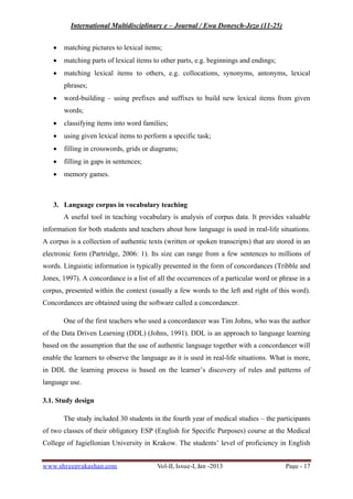 International Multidisciplinary e – Journal / Ewa Donesch-Jezo (11-25)
www.shreeprakashan.com Vol-II, Issue-I, Jan -2013 Page - 17
∑ matching pictures to lexical items;
∑ matching parts of lexical items to other parts, e.g. beginnings and endings;
∑ matching lexical items to others, e.g. collocations, synonyms, antonyms, lexical
phrases;
∑ word-building – using prefixes and suffixes to build new lexical items from given
words;
∑ classifying items into word families;
∑ using given lexical items to perform a specific task;
∑ filling in crosswords, grids or diagrams;
∑ filling in gaps in sentences;
∑ memory games.
3. Language corpus in vocabulary teaching
A useful tool in teaching vocabulary is analysis of corpus data. It provides valuable
information for both students and teachers about how language is used in real-life situations.
A corpus is a collection of authentic texts (written or spoken transcripts) that are stored in an
electronic form (Partridge, 2006: 1). Its size can range from a few sentences to millions of
words. Linguistic information is typically presented in the form of concordances (Tribble and
Jones, 1997). A concordance is a list of all the occurrences of a particular word or phrase in a
corpus, presented within the context (usually a few words to the left and right of this word).
Concordances are obtained using the software called a concordancer.
One of the first teachers who used a concordancer was Tim Johns, who was the author
of the Data Driven Learning (DDL) (Johns, 1991). DDL is an approach to language learning
based on the assumption that the use of authentic language together with a concordancer will
enable the learners to observe the language as it is used in real-life situations. What is more,
in DDL the learning process is based on the learner’s discovery of rules and patterns of
language use.
3.1. Study design
The study included 30 students in the fourth year of medical studies – the participants
of two classes of their obligatory ESP (English for Specific Purposes) course at the Medical
College of Jagiellonian University in Krakow. The students’ level of proficiency in English
 