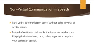 Non-Verbal Communication in speech
 Non-Verbal communication occurs without using any oral or
written words.
 Instead of written or oral words it relies on non-verbal cues
like physical movements, task , colors, signs etc. to express
your content of speech.
 