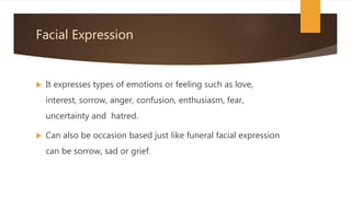 Facial Expression
 It expresses types of emotions or feeling such as love,
interest, sorrow, anger, confusion, enthusiasm, fear,
uncertainty and hatred.
 Can also be occasion based just like funeral facial expression
can be sorrow, sad or grief.
 