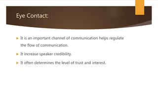 Eye Contact:
 It is an important channel of communication helps regulate
the flow of communication.
 It increase speaker credibility.
 It often determines the level of trust and interest.
 