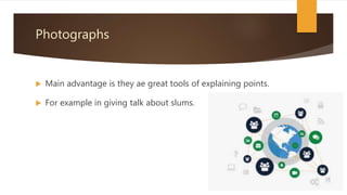 Photographs
 Main advantage is they ae great tools of explaining points.
 For example in giving talk about slums.
 