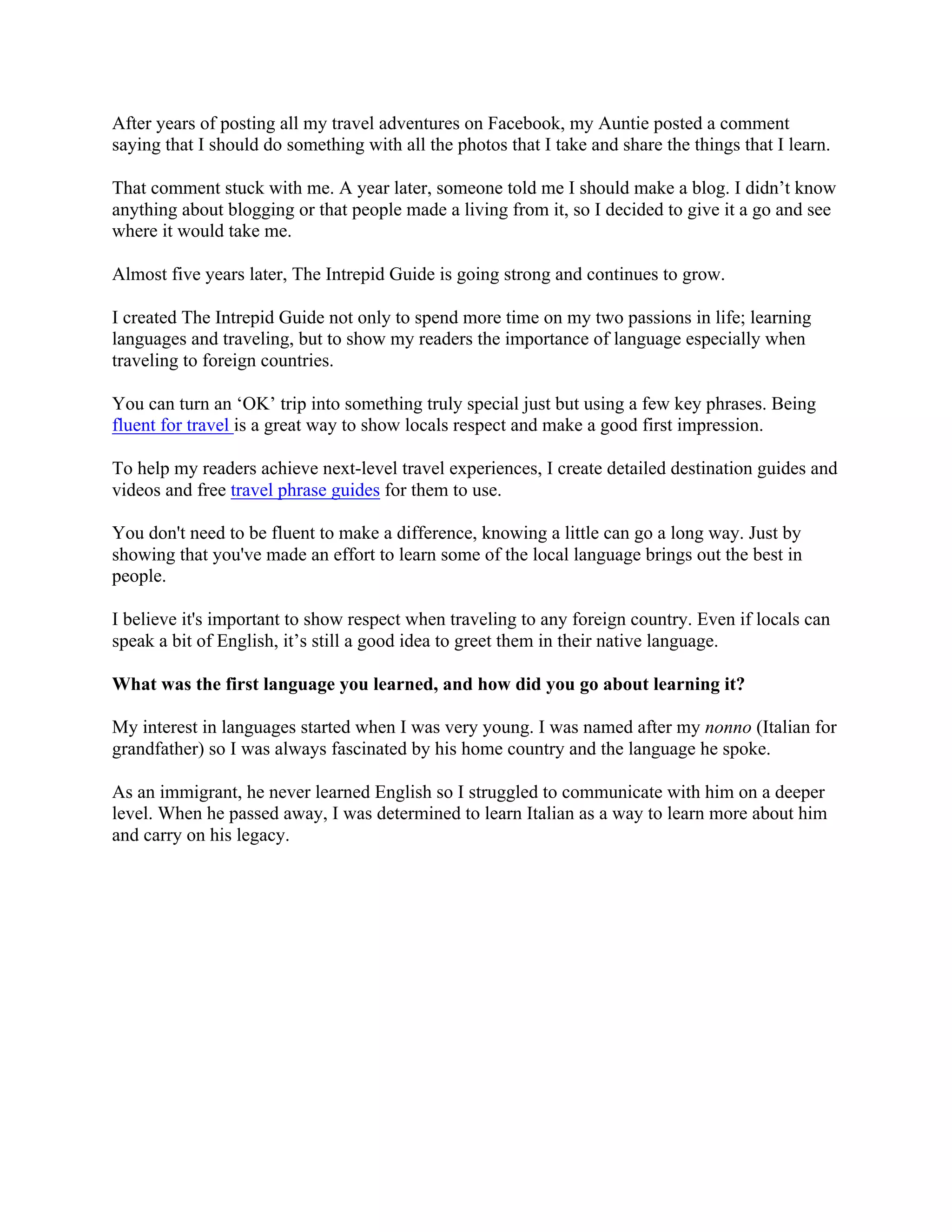 After years of posting all my travel adventures on Facebook, my Auntie posted a comment
saying that I should do something with all the photos that I take and share the things that I learn.
That comment stuck with me. A year later, someone told me I should make a blog. I didn’t know
anything about blogging or that people made a living from it, so I decided to give it a go and see
where it would take me.
Almost five years later, The Intrepid Guide is going strong and continues to grow.
I created The Intrepid Guide not only to spend more time on my two passions in life; learning
languages and traveling, but to show my readers the importance of language especially when
traveling to foreign countries.
You can turn an ‘OK’ trip into something truly special just but using a few key phrases. Being
fluent for travel is a great way to show locals respect and make a good first impression.
To help my readers achieve next-level travel experiences, I create detailed destination guides and
videos and free travel phrase guides for them to use.
You don't need to be fluent to make a difference, knowing a little can go a long way. Just by
showing that you've made an effort to learn some of the local language brings out the best in
people.
I believe it's important to show respect when traveling to any foreign country. Even if locals can
speak a bit of English, it’s still a good idea to greet them in their native language.
What was the first language you learned, and how did you go about learning it?
My interest in languages started when I was very young. I was named after my nonno (Italian for
grandfather) so I was always fascinated by his home country and the language he spoke.
As an immigrant, he never learned English so I struggled to communicate with him on a deeper
level. When he passed away, I was determined to learn Italian as a way to learn more about him
and carry on his legacy.
 