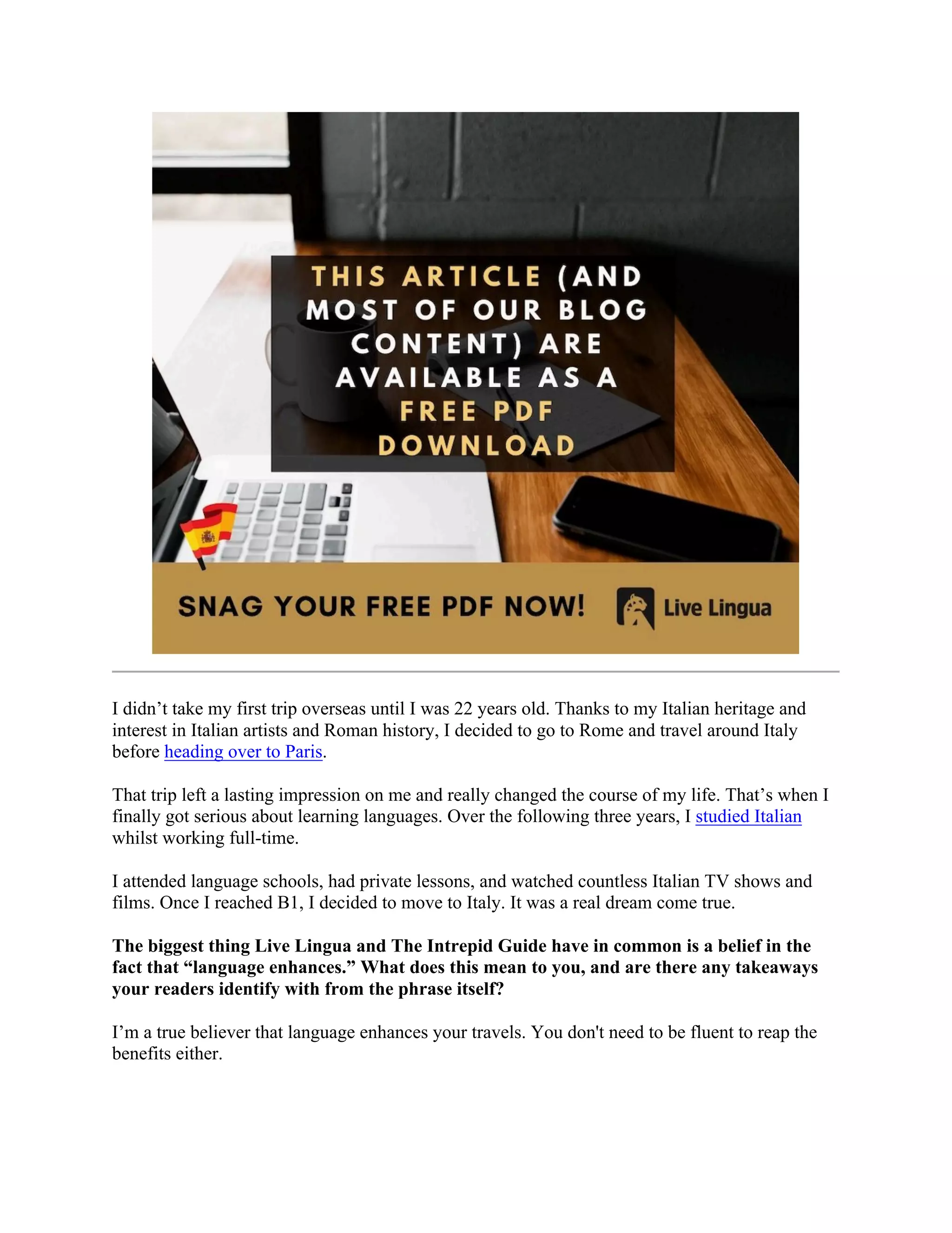 I didn’t take my first trip overseas until I was 22 years old. Thanks to my Italian heritage and
interest in Italian artists and Roman history, I decided to go to Rome and travel around Italy
before heading over to Paris.
That trip left a lasting impression on me and really changed the course of my life. That’s when I
finally got serious about learning languages. Over the following three years, I studied Italian
whilst working full-time.
I attended language schools, had private lessons, and watched countless Italian TV shows and
films. Once I reached B1, I decided to move to Italy. It was a real dream come true.
The biggest thing Live Lingua and The Intrepid Guide have in common is a belief in the
fact that “language enhances.” What does this mean to you, and are there any takeaways
your readers identify with from the phrase itself?
I’m a true believer that language enhances your travels. You don't need to be fluent to reap the
benefits either.
 