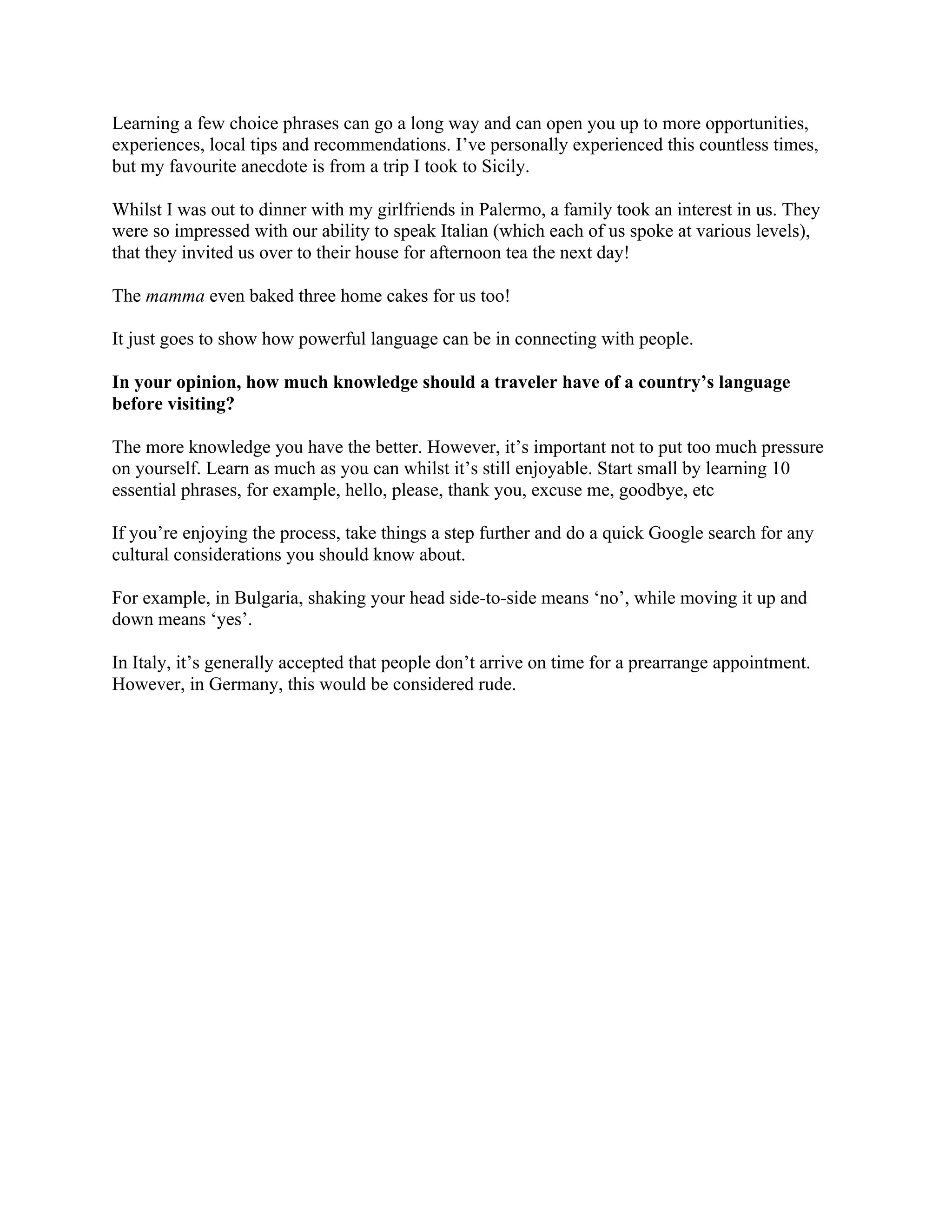 Learning a few choice phrases can go a long way and can open you up to more opportunities,
experiences, local tips and recommendations. I’ve personally experienced this countless times,
but my favourite anecdote is from a trip I took to Sicily.
Whilst I was out to dinner with my girlfriends in Palermo, a family took an interest in us. They
were so impressed with our ability to speak Italian (which each of us spoke at various levels),
that they invited us over to their house for afternoon tea the next day!
The mamma even baked three home cakes for us too!
It just goes to show how powerful language can be in connecting with people.
In your opinion, how much knowledge should a traveler have of a country’s language
before visiting?
The more knowledge you have the better. However, it’s important not to put too much pressure
on yourself. Learn as much as you can whilst it’s still enjoyable. Start small by learning 10
essential phrases, for example, hello, please, thank you, excuse me, goodbye, etc
If you’re enjoying the process, take things a step further and do a quick Google search for any
cultural considerations you should know about.
For example, in Bulgaria, shaking your head side-to-side means ‘no’, while moving it up and
down means ‘yes’.
In Italy, it’s generally accepted that people don’t arrive on time for a prearrange appointment.
However, in Germany, this would be considered rude.
 