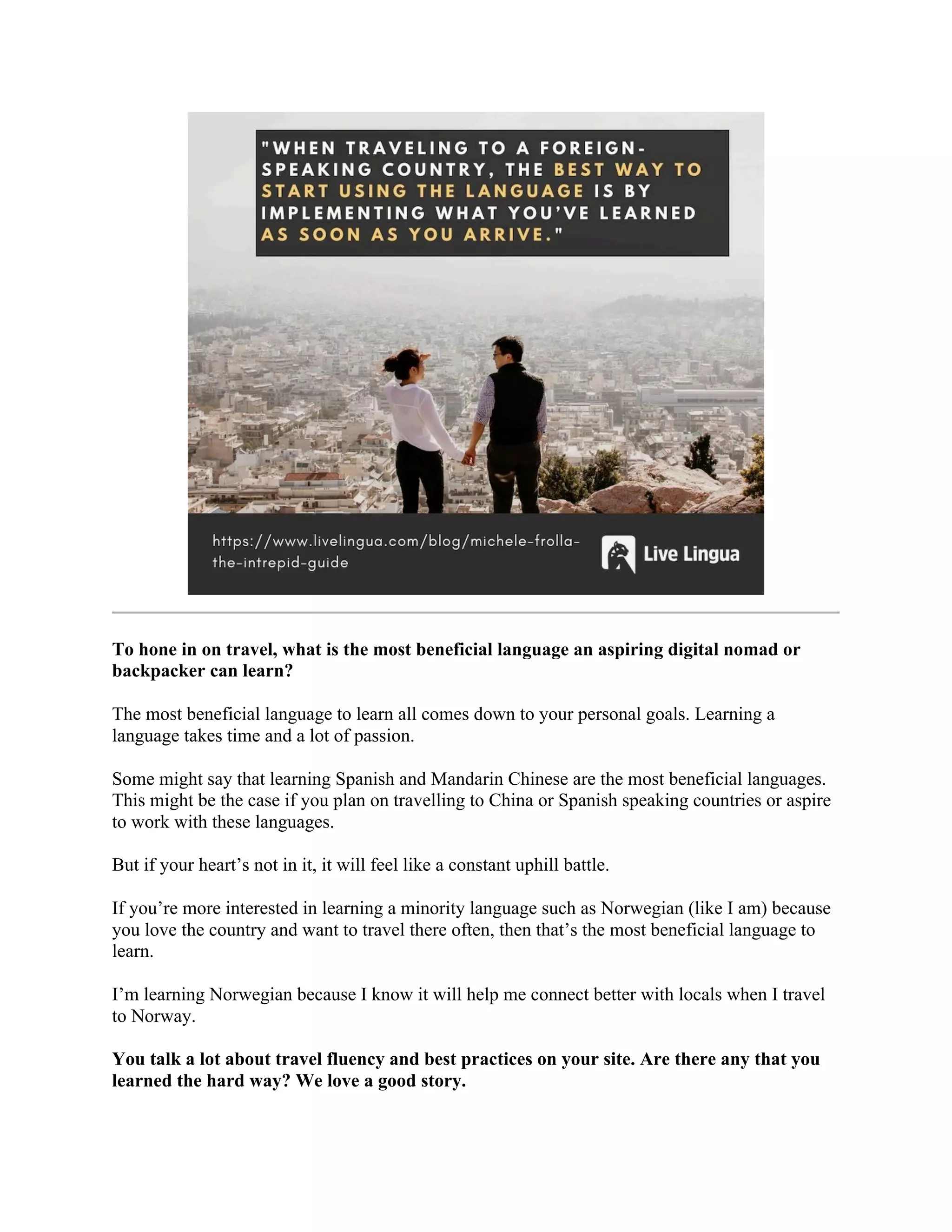 To hone in on travel, what is the most beneficial language an aspiring digital nomad or
backpacker can learn?
The most beneficial language to learn all comes down to your personal goals. Learning a
language takes time and a lot of passion.
Some might say that learning Spanish and Mandarin Chinese are the most beneficial languages.
This might be the case if you plan on travelling to China or Spanish speaking countries or aspire
to work with these languages.
But if your heart’s not in it, it will feel like a constant uphill battle.
If you’re more interested in learning a minority language such as Norwegian (like I am) because
you love the country and want to travel there often, then that’s the most beneficial language to
learn.
I’m learning Norwegian because I know it will help me connect better with locals when I travel
to Norway.
You talk a lot about travel fluency and best practices on your site. Are there any that you
learned the hard way? We love a good story.
 